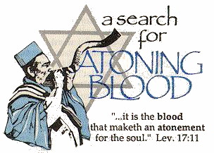 
 __________________________________________________
|                                                  |
|            /\                                    |
|          /    \  a search                        |
|   ____./________\.____  for                      |
|    \./            \./  A T O N I N G             |
|    / \            / \  B L O O D                 |
|  /_____\.______./_____\                          |
|          \    /                                  |
|            \/                                    |
|                          '...it is the _blood_   |
|                     that maketh an _atonement_   |
|                      for the soul.'  Lev. 17:11  |
|__________________________________________________|