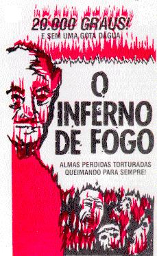 
 ____________________________________________________________________
|                                                                    |
|                            20.000 GRAUS!                           |
|                                                                    |
|                        E SEM UMA GOTA D&Aacute;GUA                     |
|                                                                    |
|                                  O                                 |
|                            I N F E R N O                           |
|                            D E   F O G O                           |
|                                                                    |
|                      ALMAS PERDIDAS TORTURADAS                     |
|                       QUEIMANDO PARA SEMPRE!                       |
|____________________________________________________________________|