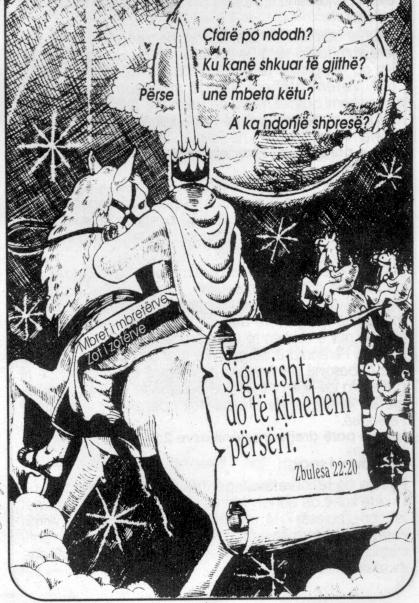 
                          &Ccedil;far&euml; po ndodh?                   
                   Ku kan&euml; shkuar t&euml; gjith&euml;?         
                     P&euml;rse un&euml; mbeta k&euml;tu?                   
                        A ka ndonj&euml; shpres&euml;?          
                                       
                                  Sigurisht,                    
                              do t&euml; kthehem                 
                              p&euml;rs&euml;ri.                      
                                 Zbulesa 22:20